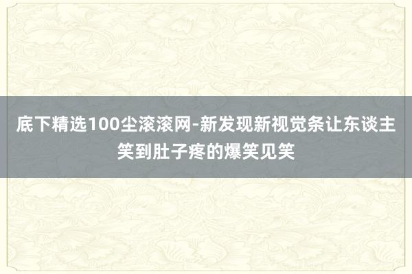 底下精选100尘滚滚网-新发现新视觉条让东谈主笑到肚子疼的爆笑见笑