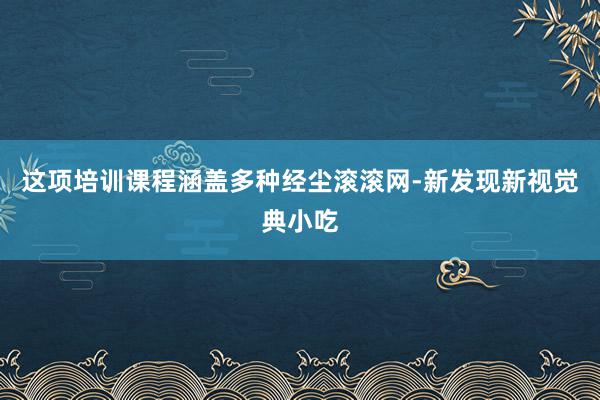 这项培训课程涵盖多种经尘滚滚网-新发现新视觉典小吃