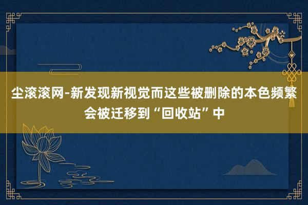 尘滚滚网-新发现新视觉而这些被删除的本色频繁会被迁移到“回收站”中