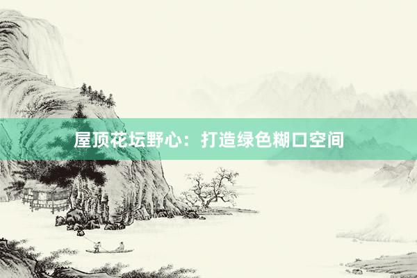 屋顶花坛野心：打造绿色糊口空间